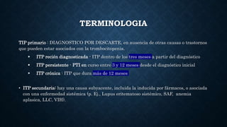 TERMINOLOGIA
TIP primario : DIAGNOSTICO POR DESCARTE, en ausencia de otras causas o trastornos
que pueden estar asociados con la trombocitopenia.
 ITP recién diagnosticada - ITP dentro de los tres meses a partir del diagnóstico
 ITP persistente - PTI en curso entre 3 y 12 meses desde el diagnóstico inicial
 ITP crónica : ITP que dura más de 12 meses
• ITP secundaria: hay una causa subyacente, incluida la inducida por fármacos, o asociada
con una enfermedad sistémica (p. Ej., Lupus eritematoso sistémico, SAF, anemia
aplasica, LLC, VIH).
 