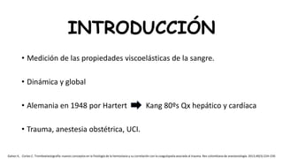 • Medición de las propiedades viscoelásticas de la sangre.
• Dinámica y global
• Alemania en 1948 por Hartert Kang 80ºs Qx hepático y cardíaca
• Trauma, anestesia obstétrica, UCI.
INTRODUCCIÓN
Galvez K, Cortes C. Tromboelastografía: nuevos conceptos en la fisiología de la hemostasia y su correlación con la coagulopatía asociada al trauma. Rev colombiana de anestesiología. 2012;40(3):224–230
 