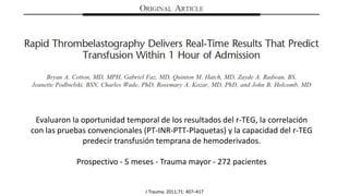 Evaluaron la oportunidad temporal de los resultados del r-TEG, la correlación
con las pruebas convencionales (PT-INR-PTT-Plaquetas) y la capacidad del r-TEG
predecir transfusión temprana de hemoderivados.
Prospectivo - 5 meses - Trauma mayor - 272 pacientes
J Trauma. 2011;71: 407–417
 