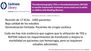Revisión de 17 ECAs - 1493 pacientes
Baja calidad de los estudios
Generalización limitada: Pacientes de cirugía cardiaca
Cochrane Database of Systematic Reviews 2016, Issue 8. Art. No.: CD007871
Cada vez hay más evidencia que sugiere que la utilización de TEG y
ROTEM reduce los requerimientos de transfusión y mejora la
morbilidad en pacientes con hemorragia, pero se requieren
estudios adicionales.
 