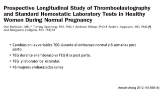 • Cambios en las variables TEG durante el embarazo normal y 8 semanas post
parto.
• TEG durante el embarazo vs TEG 8 ss post parto.
• TEG y laboratorios estándar.
• 45 mujeres embarazadas sanas
Anesth Analg 2012;115:890–8)
 