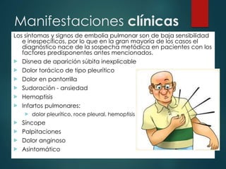 Manifestaciones clínicas
Los síntomas y signos de embolia pulmonar son de baja sensibilidad
e inespecíficos, por lo que en la gran mayoría de los casos el
diagnóstico nace de la sospecha metódica en pacientes con los
factores predisponentes antes mencionados.
 Disnea de aparición súbita inexplicable
 Dolor torácico de tipo pleurítico
 Dolor en pantorrilla
 Sudoración - ansiedad
 Hemoptisis
 Infartos pulmonares:
 dolor pleurítico, roce pleural, hemoptisis y fiebre.
 Síncope
 Palpitaciones
 Dolor anginoso
 Asintomático
 