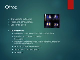 Otros
 Gamagrafía pulmonar
 Resonancia Magnetica
 Ecocardiografia
 Dx diferencial
 Neumonía, asma, neumonía obstructiva crónica
 Insuficiencia cardiaca congestiva
 Pericarditis
 Pleuresía:"síndrome"vírico, costocondritis, malestar
musculoesquelético
 Fractura costal, neumotorax
 Síndrome coronario agudo
 Ansiedad
 