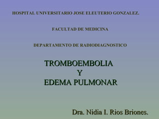 TROMBOEMBOLIA  Y  EDEMA PULMONAR Dra. Nidia I. Rios Briones. HOSPITAL UNIVERSITARIO JOSE ELEUTERIO GONZALEZ. FACULTAD DE MEDICINA DEPARTAMENTO DE RADIODIAGNOSTICO 