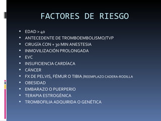 FACTORES DE RIESGO EDAD > 40 ANTECEDENTE DE TROMBOEMBOLISMO/TVP CIRUGÍA CON + 30 MIN ANESTESIA INMOVILIZACIÓN PROLONGADA EVC INSUFICIENCIA CARDÍACA CÁNCER FX DE PELVIS, FÉMUR O TIBIA / REEMPLAZO CADERA-RODILLA OBESIDAD EMBARAZO O PUERPERIO TERAPIA ESTROGÉNICA TROMBOFILIA ADQUIRIDA O GENÉTICA 