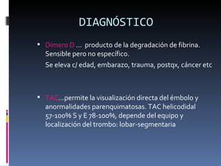 DIAGNÓSTICO Dímero D  …  producto de la degradación de fibrina. Sensible pero no específico.  Se eleva c/ edad, embarazo, trauma, postqx, cáncer etc TAC …permite la visualización directa del émbolo y anormalidades parenquimatosas. TAC helicodidal 57-100% S y E 78-100%, depende del equipo y localización del trombo: lobar-segmentaria 