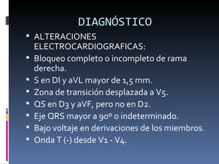 DIAGNÓSTICO ALTERACIONES ELECTROCARDIOGRAFICAS: Bloqueo completo o incompleto de rama derecha.  S en DI y aVL mayor de 1,5 mm.  Zona de transición desplazada a V5.  QS en D3 y aVF, pero no en D2.  Eje QRS mayor a 90º o indeterminado.  Bajo voltaje en derivaciones de los miembros.  Onda T (-) desde V1 - V4.  