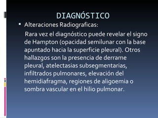 DIAGNÓSTICO Alteraciones Radiograficas: Rara vez el diagnóstico puede revelar el signo de Hampton (opacidad semilunar con la base apuntado hacia la superficie pleural). Otros hallazgos son la presencia de derrame pleural, atelectasias subsegmentarias, infiltrados pulmonares, elevación del hemidiafragma, regiones de aligoemia o sombra vascular en el hilio pulmonar. 