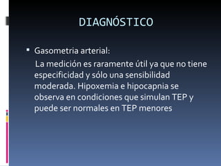 DIAGNÓSTICO Gasometria arterial: La medición es raramente útil ya que no tiene especificidad y sólo una sensibilidad moderada. Hipoxemia e hipocapnia se observa en condiciones que simulan TEP y puede ser normales en TEP menores 