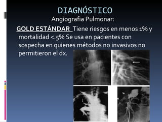 DIAGNÓSTICO Angiografia Pulmonar: GOLD ESTÁNDAR  Tiene riesgos en menos 1% y mortalidad <.5% Se usa en pacientes con sospecha en quienes métodos no invasivos no permitieron el dx . 