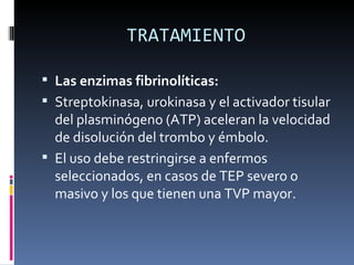 TRATAMIENTO Las enzimas fibrinolíticas:  Streptokinasa, urokinasa y el activador tisular del plasminógeno (ATP) aceleran la velocidad de disolución del trombo y émbolo.  El uso debe restringirse a enfermos seleccionados, en casos de TEP severo o masivo y los que tienen una TVP mayor. 