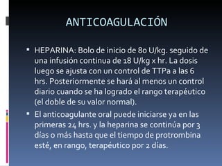 ANTICOAGULACIÓN HEPARINA: Bolo de inicio de 80 U/kg. seguido de una infusión continua de 18 U/kg x hr. La dosis luego se ajusta con un control de TTPa a las 6 hrs. Posteriormente se hará al menos un control diario cuando se ha logrado el rango terapéutico (el doble de su valor normal).  El anticoagulante oral puede iniciarse ya en las primeras 24 hrs. y la heparina se continúa por 3 días o más hasta que el tiempo de protrombina esté, en rango, terapéutico por 2 días. 