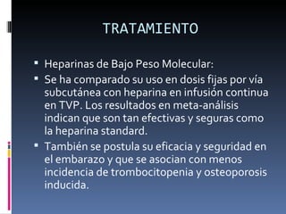 TRATAMIENTO Heparinas de Bajo Peso Molecular: Se ha comparado su uso en dosis fijas por vía subcutánea con heparina en infusión continua en TVP. Los resultados en meta-análisis indican que son tan efectivas y seguras como la heparina standard.  También se postula su eficacia y seguridad en el embarazo y que se asocian con menos incidencia de trombocitopenia y osteoporosis inducida. 