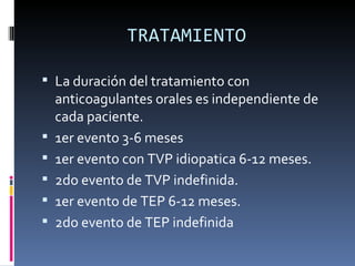 TRATAMIENTO La duración del tratamiento con anticoagulantes orales es independiente de cada paciente. 1er evento 3-6 meses 1er evento con TVP idiopatica 6-12 meses. 2do evento de TVP indefinida. 1er evento de TEP 6-12 meses. 2do evento de TEP indefinida  