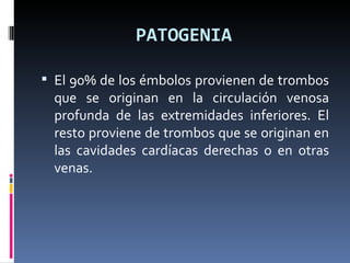 PATOGENIA El 90% de los émbolos provienen de trombos que se originan en la circulación venosa profunda de las extremidades inferiores. El resto proviene de trombos que se originan en las cavidades cardíacas derechas o en otras venas. 