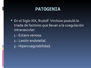 PATOGENIA En el Siglo XIX, Rudolf  Virchow postuló la triada de factores que llevan a la coagulación intravascular:  1.- Estasis venosa. 2.- Lesión endotelial. 3.- Hipercoagulabilidad. 
