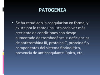 PATOGENIA Se ha estudiado la coagulación en forma, y existe por lo tanto una lista cada vez más creciente de condiciones con riesgo aumentado de trombogénesis: deficiencias de antitrombina III, proteína C, proteína S y componentes del sistema fibrinolítico, presencia de anticoagulante lúpico, etc. 