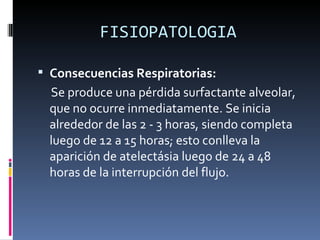 FISIOPATOLOGIA Consecuencias Respiratorias:  Se produce una pérdida surfactante alveolar, que no ocurre inmediatamente. Se inicia alrededor de las 2 - 3 horas, siendo completa luego de 12 a 15 horas; esto conlleva la aparición de atelectásia luego de 24 a 48 horas de la interrupción del flujo. 
