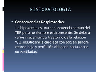 FISIOPATOLOGIA Consecuencias Respiratorias: La hipoxemia es una consecuencia común del TEP pero no siempre está presente. Se debe a varios mecanismos: trastorno de la relación V/Q, insuficiencia cardíaca con p02 en sangre venosa baja y perfusión obligada hacia zonas no ventiladas. 
