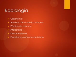 Radiología
    Oligohemia
    Aumento de la arteria pulmonar
    Pérdida de volumen
    Atelectasia
    Derrame pleural
    Embolismo pulmonar con infarto
 