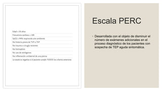 Escala PERC
◦ Desarrollada con el objeto de disminuir el
número de exámenes adicionales en el
proceso diagnóstico de los pacientes con
sospecha de TEP aguda sintomática.
 
