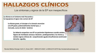 Los síntomas y signos de la EP son inespecíficos
La disnea es el síntoma más frecuente y
la taquipnea el signo más común de EP
La disnea grave, el sincope o la cianosis anuncian
una EP grave, potencialmente mortal que, a
menudo, cursa sin dolor torácico
Se debería sospechar una EP en pacientes hipotensos cuando existen.
Signos de trombosis venosa o factores predisponentes a la misma y
existen signos clínicos de corpulmonale agudo (insuficiencia ventricular
derecha aguda),
Revista Médica Sinergia Vol.6 (1), Enero 2021 - ISSN:2215-4523 / e-ISSN:2215-5279 http://revistamedicasinergia.com
 