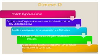 Producto degradación fibrina
Su concentración plasmática se encuentra elevada cuando
hay un coágulo activo
Debido a la activación de la coagulación y la fibrinólisis
La fibrina se produce en una gran variedad de
procesos
Su especificidad cuando se sospecha TEP se reduce
continuamente con la edad
 