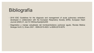 Bibliografía
◦ 2019 ESC Guidelines for the diagnosis and management of acute pulmonary embolism
developed in collaboration with the European Respiratory Society (ERS). European Heart
Journal (2020) 41, doi:10.1093/eurheartj/ehz405
◦ Diagnóstico y manejo actualizado del tromboembolismo pulmonar agudo, Revista Médica
Sinergia Vol.6 (1), Enero 2021 - ISSN:2215-4523 / e-ISSN:2215-5279.
 