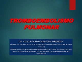 TROMBOEMBOLISMO
PULMONAR
DR. ALDO RENATO CASANOVA MENDOZA
NEUMÓLOGO ASISTENTE SERVICIO DE NEUMOLOGÍA DEL HOSPITAL NACIONAL DOS DE MAYO
– SANNA EPS
MIEMBRO DE LA SOCIEDAD PERUANA DE NEUMOLOGÍA (SPN) - AMERICAN THORACIC SOCIETY
(ATS) - ASOCIACIÓN LATINOAMERICANA DEL TÓRAX (ALAT)– EUROPEAN RESPIRATORY
SOCIETY (ERS)
 