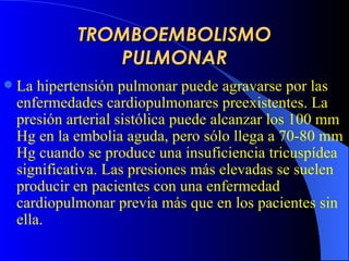TROMBOEMBOLISMO PULMONAR La hipertensión pulmonar puede agravarse por las enfermedades cardiopulmonares preexistentes .  La presión arterial sistólica puede alcanzar los 100 mm Hg en la embolia aguda, pero sólo llega a 70-80 mm Hg cuando se produce una insuficiencia tricuspídea significativa. Las presiones más elevadas se suelen producir en pacientes con una enfermedad cardiopulmonar previa más que en los pacientes sin ella.   