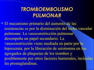 TROMBOEMBOLISMO PULMONAR El mecanismo primario del aumento de las resistencias es  por  la disminución del lecho vascular pulmonar.  L a vasoconstricción pulmonar desempeña un papel secundario. La vasoconstricción viene mediada en parte por la hipoxemia, por la liberación de serotonina en los agregados de plaquetas de los trombos y posiblemente por otros factores humorales, incluidas las prostaglandinas.   