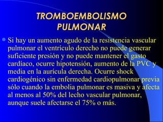TROMBOEMBOLISMO PULMONAR Si  hay  un  au mento agudo de la resistencia vascular pulmonar el ventrículo derecho no puede generar suficiente presión  y no puede  mantener el gasto cardíaco,  ocurre  hipotensión,  au mento de  la PVC  y media en la aurícula derecha.  Ocurre  shock cardiogénico   sin enfermedad cardiopulmonar previa sólo cuando la embolia pulmonar es masiva y afecta al menos al 50% del lecho vascular pulmonar, aunque suele afectarse el 75% o más.  