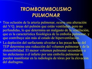 TROMBOEMBOLISMO PULMONAR Tras oclusión de la arteria pulmonar,  ocurre una alteración del V/Q,  áreas del pulmón  que  están ventiladas, pero no perfundidas, lo que determina un malgasto de la ventilación, que es la característica fisiológica de la embolia pulmonar, y que contribuye aún más al estado de hiperventilación.   La depleción del surfactante alveolar a las pocas horas del  TEP  determina una reducción del volumen pulmonar y de la distensibilidad. El menor volumen pulmonar secundario a las atelectasias o el infarto por una embolia pulmonar se pueden manifestar en la radiología de tórax por la elevación del diafragma.   