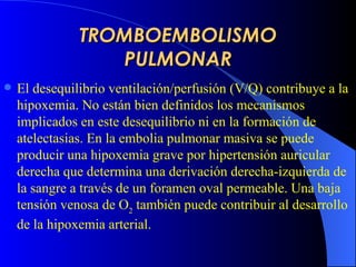 TROMBOEMBOLISMO PULMONAR El desequilibrio ventilación/perfusión (V/Q) contribu ye  a la hipoxemia. No están bien definidos los mecanismos implicados en este desequilibrio ni en la formación de atelectasias. En la embolia pulmonar masiva se puede producir una hipoxemia grave por hipertensión auricular derecha que determina una derivación derecha-izquierda de la sangre a través de un foramen oval permeable. Una baja tensión venosa de O 2  también puede contribuir al desarrollo de la hipoxemia arterial. 