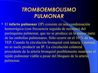 TROMBOEMBOLISMO PULMONAR El  infarto pulmonar  (IP) consiste en una condensación hemorrágica (con frecuencia seguida de necrosis) del parénquima pulmonar, que no se produce en la mayor parte de las embolias pulmonares.  Sólo ocurre en el 10 % de los TEP.  Cuando la circulación bronquial está intacta y normal, no se suele producir un IP. La circulación colateral procedente de la arteria bronquial posiblemente mantiene el tejido pulmonar viable a pesar del bloqueo de la arteria pulmonar .  