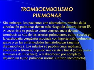 TROMBOEMBOLISMO PULMONAR Sin embargo, los pacientes con alteraciones previas de la circulación pulmonar tienen más riesgo de desarrollar un IP. A veces éste se produce como consecuencia de una trombosis  in situ  de las arterias pulmonares, como sucede en la cardiopatía congénita asociada con hipertensión pulmonar grave o en las enfermedades hematológicas (anemia drepanocítica). Los infartos se pueden curar mediante absorción o fibrosis, dejando una cicatriz lineal  (atelectasias laminares de Fleishner) , o reabsorberse por completo, dejando un tejido pulmonar normal (infarto incompleto).   