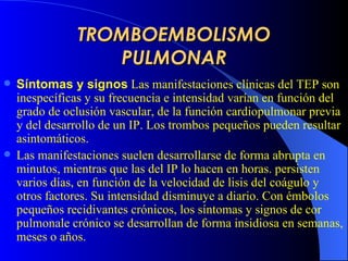 TROMBOEMBOLISMO PULMONAR Síntomas y signos   Las manifestaciones clínicas del  TEP  son inespecíficas y su frecuencia e intensidad varían en función del grado de oclusión vascular, de la función cardiopulmonar pre via  y del desarrollo de un IP. Los trombos pequeños pueden resultar asintomáticos.   Las manifestaciones suelen desarrollarse de forma abrupta en minutos, mientras que las del IP lo hacen en horas. persist en  varios días, en función de la velocidad de lisis del coágulo y otros factores . S u intensidad disminu ye  a diario.  C on émbolos pequeños recidivantes crónicos, los síntomas y signos de cor pulmonale crónico se desarrollan de forma insidiosa en semanas, meses o años.   