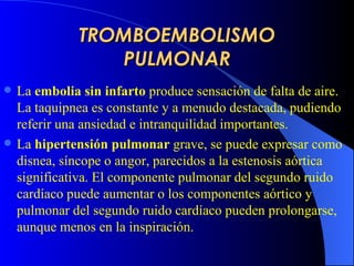 TROMBOEMBOLISMO PULMONAR La  embolia sin infarto  produce sensación de falta de aire. La taquipnea es constante y a menudo destacada, pudiendo referir una ansiedad e intranquilidad  importantes .   La  hipertensión pulmonar   grave,  se  puede  expresar como disnea, síncope o angor, parecidos a la estenosis aórtica significativa . El componente pulmonar del segundo ruido cardíaco puede aumentar o los componentes aórtico y pulmonar del segundo ruido cardíaco pueden prolongarse, aunque menos en la inspiración.  