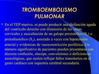 TROMBOEMBOLISMO PULMONAR En   e l  TEP  masiv o , se puede producir una disfunción aguda del ventrículo derecho con distensión de las venas cervicales y auscultación de un galope presistólico (S 4 ) o protodiastólico (S 3 ), asociado a veces con hipotensión arterial y evidencias de vasoconstricción periférica. Un número significativo de pacientes pueden presentarse con discreta confusión, síncope, convulsiones o deficiencias neurológicas, que suelen reflejar fallos transitorios en el gasto cardíaco con isquemia cerebral secundaria. 