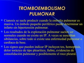 TROMBOEMBOLISMO PULMONAR C ianosis se suele producir cuando la embolia pulmonar es masiva. Un émbolo pequeño periférico puede determinar un infarto sin hipertensión pulmonar.   Los resultados de la exploración pulmonar suelen ser normales cuando no existe un IP. A veces se auscultan sibilancias, sobre todo si existe una enfermedad pulmonar o cardíaca de base.   Los signos que pueden indicar IP incluyen tos, hemoptisis, dolor torácico de tipo pleurítico, fiebre, evidencias de consolidación   pulmonar y posiblemente el roce pleural. 