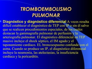 TROMBOEMBOLISMO PULMONAR Diagnóstico y diagnóstico diferencial   A veces  resulta difícil establecer el diagnóstico de  TEP  con IP o sin él salvo que se realicen procedimientos especiales, de los cuales destacan la gammagrafía pulmonar de perfusión y la arteriografía pulmonar. El diagnóstico diferencial  en TEP  masiv o  incluye el sho c k séptico, el IM agudo y el taponamiento cardíaco.  EL broncoespasmo confunde con el asma.  Cuando se produce un IP, el diagnóstico diferencial incluye la neumonía, las atelectasias, la insuficiencia cardíaca y la pericarditis.  