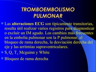 TROMBOEMBOLISMO PULMONAR L as  alteraciones ECG  son típicamente transitorias, resulta útil realizar varios registros para diagnosticar o excluir un IM agudo. Los cambios más frecuentes en la embolia pulmonar son la P pulmonar, el bloqueo de rama derecha, la desviación derecha del eje y las arritmias supraventriculares. S 1  Q 3  T 3.  Mcguinn y White Bloqueo de rama derecha 