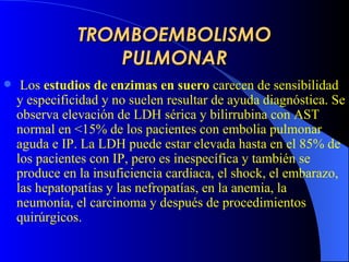 TROMBOEMBOLISMO PULMONAR Los  estudios de enzimas en suero  carecen de sensibilidad y especificidad y no suelen resultar de ayuda diagnóstica. Se observa elevación de LDH sérica y bilirrubina con AST normal en <15% de los pacientes con embolia pulmonar aguda e IP. La LDH puede estar elevada hasta en el 85% de los pacientes con IP, pero es inespecífica y también se produce en la insuficiencia cardíaca, el shock, el embarazo, las hepatopatías y las nefropatías, en la anemia, la neumonía, el carcinoma y después de procedimientos quirúrgicos.  