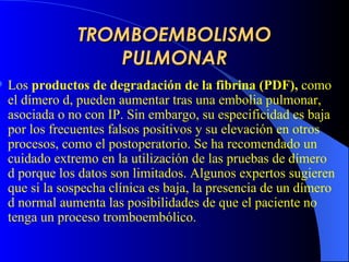 TROMBOEMBOLISMO PULMONAR Los  productos de degradación de la fibrina  (PDF) ,  como el dímero d, pueden aumentar tras una embolia pulmonar, asociada o no con IP. Sin embargo, su especificidad es baja por los frecuentes falsos positivos y su elevación en otros procesos, como el postoperatorio. Se ha recomendado un cuidado extremo en la utilización de las pruebas de dímero d porque los datos son limitados. Algunos expertos sugieren que si la sospecha clínica es baja, la presencia de un dímero d normal aumenta las posibilidades de que el paciente no tenga un proceso tromboembólico.   
