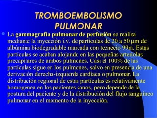 TROMBOEMBOLISMO PULMONAR La  gammagrafía pulmonar de perfusión  se realiza mediante la inyección i.v. de partículas de 20 a 50   m de albúmina biodegradable marcada con tecnecio 99m. Estas partículas se acaban alojando en las pequeñas arteriolas precapilares de ambos pulmones. Casi el 100% de las partículas sigue en los pulmones, salvo en presencia de una derivación derecha-izquierda cardíaca o pulmonar. La distribución regional de estas partículas es relativamente homogénea en los pacientes sanos, pero depende de la postura del paciente y de la distribución del flujo sanguíneo pulmonar en el momento de la inyección.  