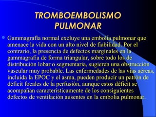 TROMBOEMBOLISMO PULMONAR G ammagrafía normal excluye una embolia pulmonar que amenace la vida con un alto nivel de fiabilidad. Por el contrario, la presencia de defectos marginales en la gammagrafía de forma triangular, sobre todo los de distribución lobar o segmentaria, sugieren una obstrucción vascular muy probable. Las enfermedades de las vías aéreas, incluida la  EPOC  y el asma, pueden producir un patrón de déficit focales de la perfusión, aunque estos déficit se acompañan característicamente de los consiguientes defectos de ventilación ausentes en la embolia pulmonar.   