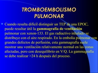 TROMBOEMBOLISMO PULMONAR Cuando resulta difícil distinguir un  TEP  de una  EPOC , puede resultar útil la  gammagrafía de ventilación  pulmonar con xenon-133. El gas radiactivo inhalado se distribuye con el aire respirado. En la embolia pulmonar con grandes defectos de perfusión, esta gammagrafía suele mostrar una ventilación relativamente normal en las zonas afectadas, pero con desequilibrio en V/Q.  L a gammagrafía se  debe  realiza r  >24 h después del proceso.   