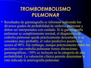 TROMBOEMBOLISMO PULMONAR R esultados de gammagrafía se informa n  indicando los diversos grados de probabilidad de embolia pulmonar y deben ser interpretados con cuidado. Si la gammagrafía pulmonar es completamente normal, el diagnóstico de embolia pulmonar queda prácticamente descartado; si se considera muy probable, el valor predictivo positivo se acerca al 90%. Sin embargo, aunque prácticamente todos los pacientes con embolia pulmonar tienen alteraciones gammagráficas, <50% se incluyen en la categoría de alta probabilidad. La valoración clínica permite determinar si está indicada la arteriografía pulmonar.   