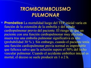 TROMBOEMBOLISMO PULMONAR Pronóstico   La mortalidad  luego del TEP  inicial varía en función de la extensión de la embolia y del estado cardiopulmonar previo del paciente. El riesgo de que un paciente con una función cardiopulmonar muy afectada muera tras una embolia pulmonar significativa es alto (probabilidad  30  %   ). Sin embargo, cuando el paciente tenía una función cardiopulmonar previa normal es improbable que fallezca salvo que la oclusión supere el 50% del lecho vascular pulmonar. Cuando el accidente embólico inicial es mortal, el deceso se suele producir en 1 o 2 h.   