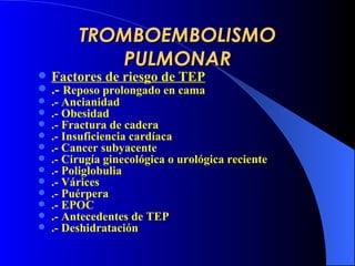 TROMBOEMBOLISMO PULMONAR Factores de riesgo de TEP .-  Reposo prolongado en cama .- Ancianidad .- Obesidad .- Fractura de cadera .- Insuficiencia cardíaca .- Cancer subyacente .- Cirugía ginecológica o urológica reciente .- Poliglobulia .- Várices .- Puérpera .- EPOC .- Antecedentes de TEP .- Deshidratación 